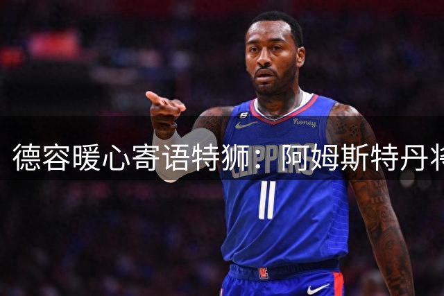 德容暖心寄语特狮：阿姆斯特丹将成你新家 盼见证门神闪耀荷甲