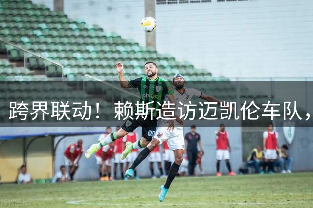 跨界联动！赖斯造访迈凯伦车队，与F1车手诺里斯会面交流